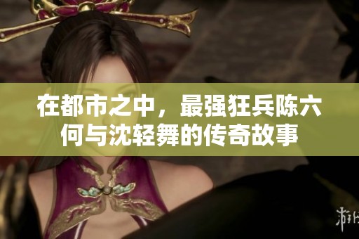 在都市之中，最强狂兵陈六何与沈轻舞的传奇故事