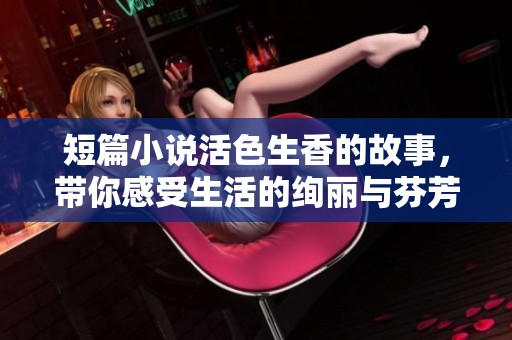 短篇小说活色生香的故事，带你感受生活的绚丽与芬芳