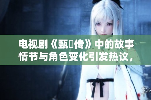 电视剧《甄嬛传》中的故事情节与角色变化引发热议，观众纷纷讨论。