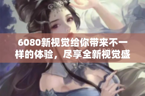 6080新视觉给你带来不一样的体验，尽享全新视觉盛宴！
