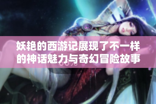 妖艳的西游记展现了不一样的神话魅力与奇幻冒险故事