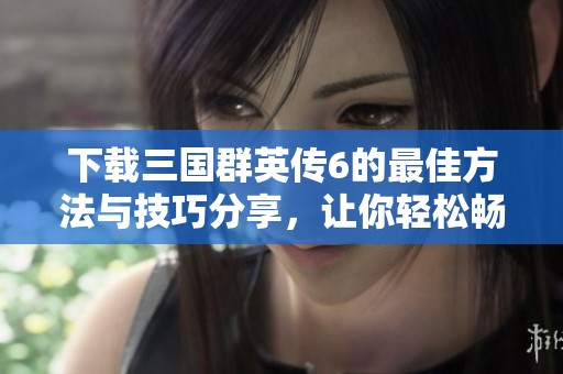 下载三国群英传6的最佳方法与技巧分享，让你轻松畅玩游戏体验