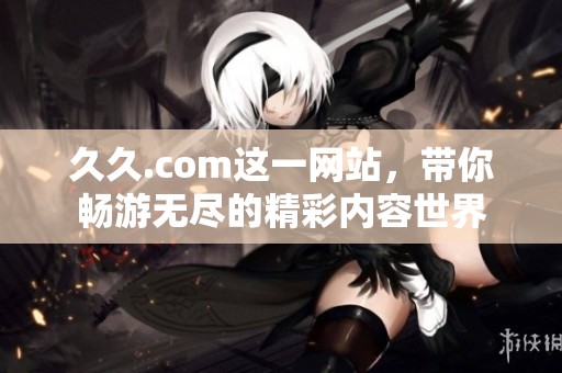 **.com这一网站，带你畅游无尽的精彩内容世界