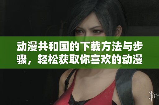 动漫共和国的下载方法与步骤，轻松获取你喜欢的动漫资源