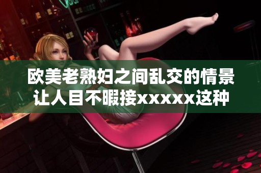 欧美老**之间乱交的情景让人目不暇接xxxxx这种现象引发了广泛关注