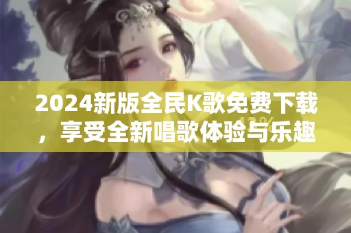 2024新版全民K歌免费下载，享受全新唱歌体验与乐趣