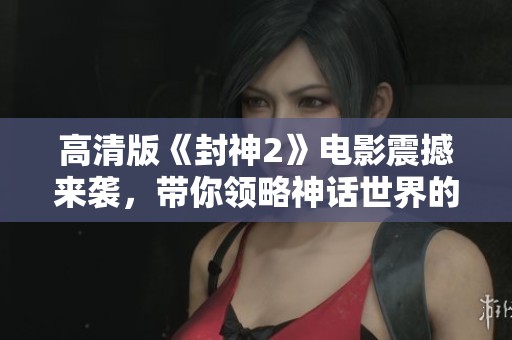 高清版《封神2》电影震撼来袭，带你领略神话世界的精彩与魅力