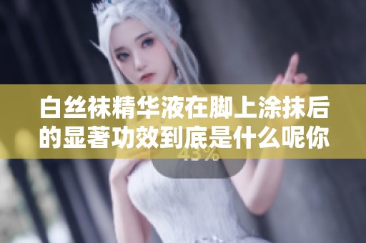 白丝袜精华液在脚上涂抹后的显著功效到底是什么呢你知道吗