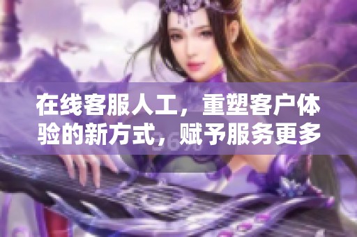 在线客服人工，重塑客户体验的新方式，赋予服务更多可能性