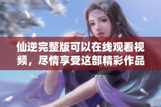 仙逆完整版可以在线观看视频，尽情享受这部精彩作品的每一刻