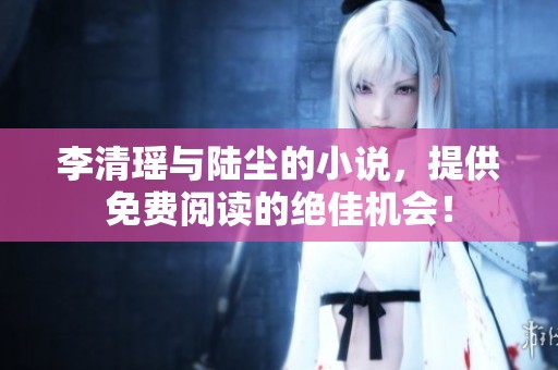 李清瑶与陆尘的小说，提供免费阅读的绝佳机会！