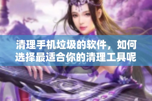 清理手机垃圾的软件，如何选择最适合你的清理工具呢