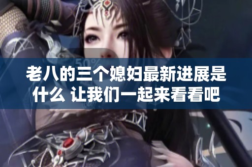 老八的三个媳妇最新进展是什么 让我们一起来看看吧