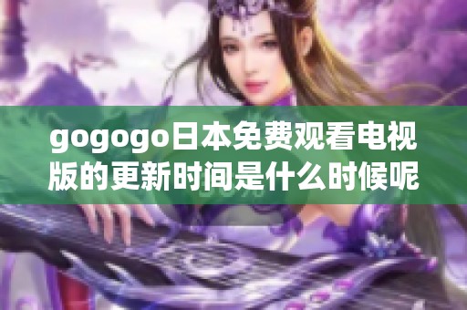 gogogo日本免费观看电视版的更新时间是什么时候呢，请您关注最新消息不断更新吧