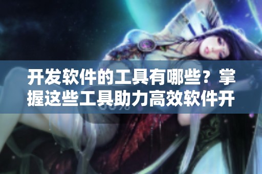开发软件的工具有哪些？掌握这些工具助力高效软件开发