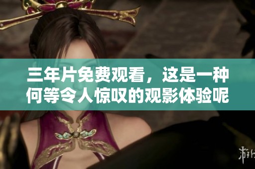 三年片免费观看，这是一种何等令人惊叹的观影体验呢