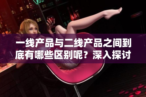 一线产品与二线产品之间到底有哪些区别呢？深入探讨一线产品和二线产品的特点。