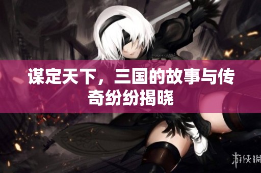 谋定天下，三国的故事与传奇纷纷揭晓