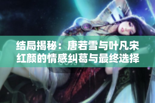 结局揭秘：唐若雪与叶凡宋红颜的情感纠葛与最终选择