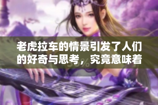 老虎拉车的情景引发了人们的好奇与思考，究竟意味着什么呢