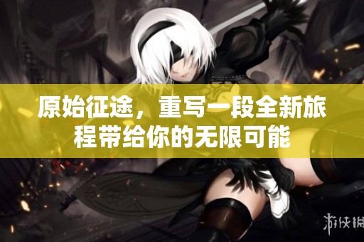 原始征途，重写一段全新旅程带给你的无限可能