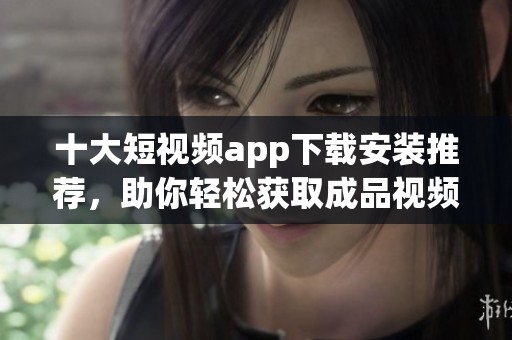 十大短视频app下载安装推荐，助你轻松获取成品视频体验