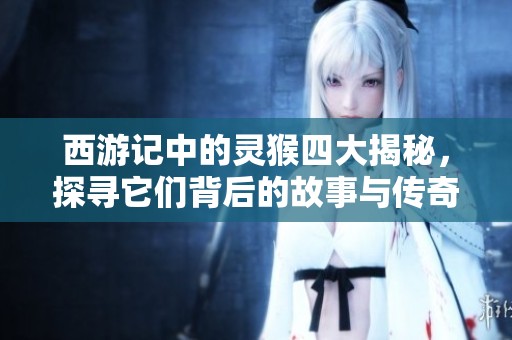 西游记中的灵猴四大揭秘，探寻它们背后的故事与传奇