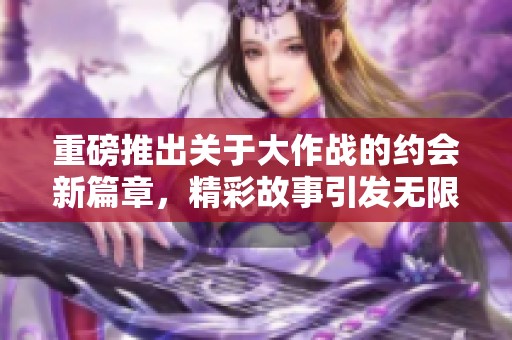 重磅推出关于大作战的约会新篇章，精彩故事引发无限期待