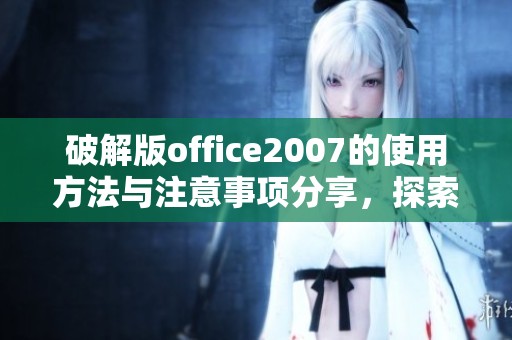 破解版office2007的使用方法与注意事项分享，探索更多实用技巧和功能优势