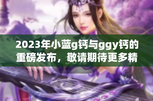 2023年小蓝g钙与ggy钙的重磅发布，敬请期待更多精彩内容