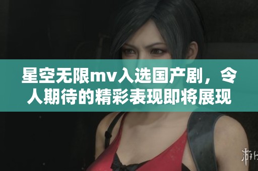 星空无限mv入选国产剧，令人期待的精彩表现即将展现