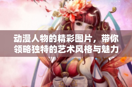 动漫人物的精彩图片，带你领略独特的艺术风格与魅力