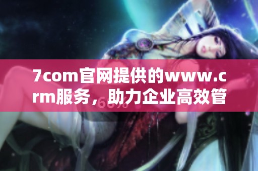 7com官网提供的www.crm服务，助力企业高效管理客户关系