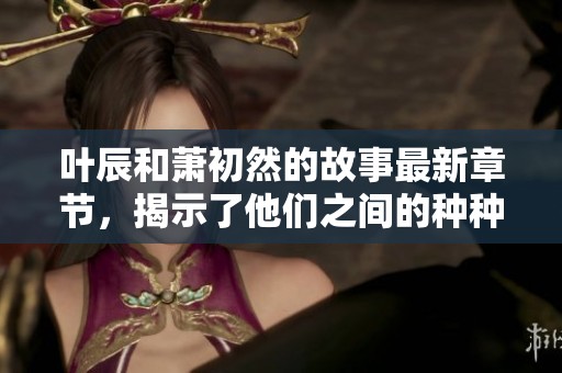 叶辰和萧初然的故事最新章节，揭示了他们之间的种种情感与纠葛