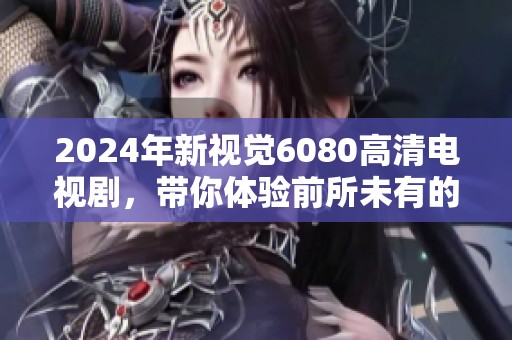 2024年新视觉6080高清电视剧，带你体验前所未有的视听盛宴