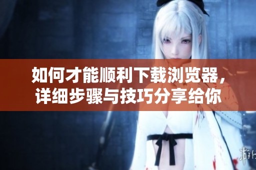 如何才能顺利下载浏览器，详细步骤与技巧分享给你