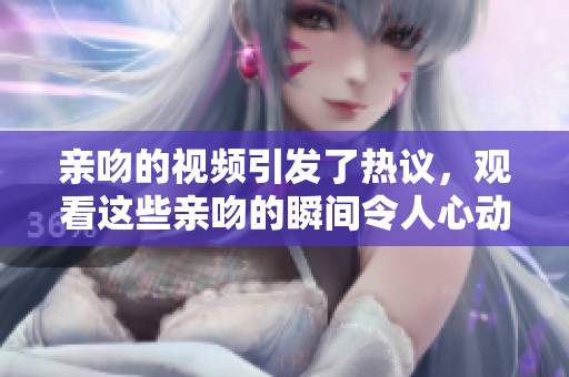 亲吻的视频引发了热议，观看这些亲吻的瞬间令人心动不已