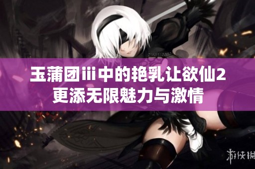 玉蒲团ⅲ中的艳乳让欲仙2更添无限魅力与激情