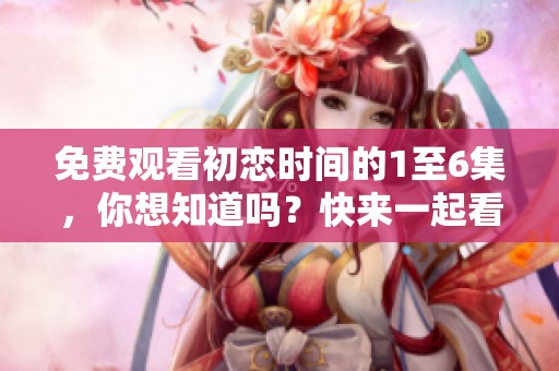 免费观看初恋时间的1至6集，你想知道吗？快来一起看吧！