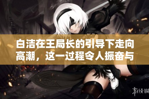 白洁在王局长的引导下走向高潮，这一过程令人振奋与期待