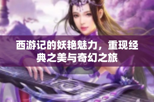 西游记的妖艳魅力，重现经典之美与奇幻之旅