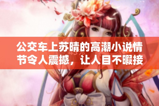 公交车上苏晴的高潮小说情节令人震撼，让人目不暇接的感受不断升腾