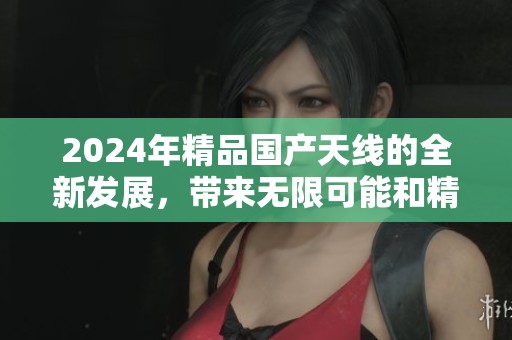 2024年精品国产天线的全新发展，带来无限可能和精彩变化