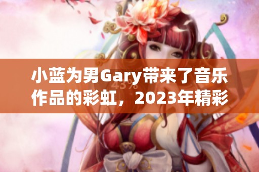 小蓝为男Gary带来了音乐作品的彩虹，2023年精彩呈现。