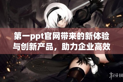 第一ppt官网带来的新体验与创新产品，助力企业高效办公和学习提升