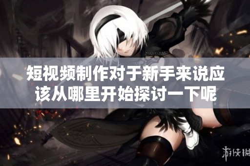 短视频制作对于新手来说应该从哪里开始探讨一下呢