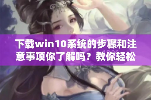 下载win10系统的步骤和注意事项你了解吗？教你轻松获取win10的完整版本。