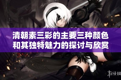 清朝素三彩的主要三种颜色和其独特魅力的探讨与欣赏
