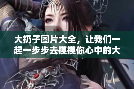 大扔子图片大全，让我们一起一步步去摸摸你心中的大扔子吧