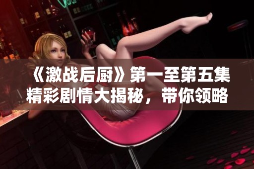 《激战后厨》第一至第五集精彩剧情大揭秘，带你领略美食与竞争的魅力！